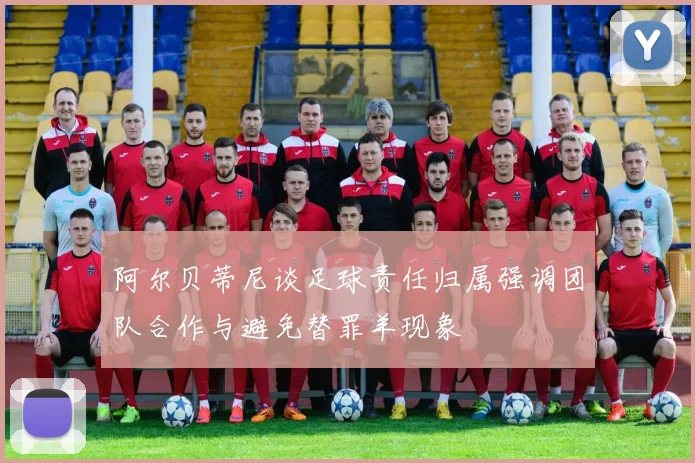 阿尔贝蒂尼谈足球责任归属强调团队合作与避免替罪羊现象