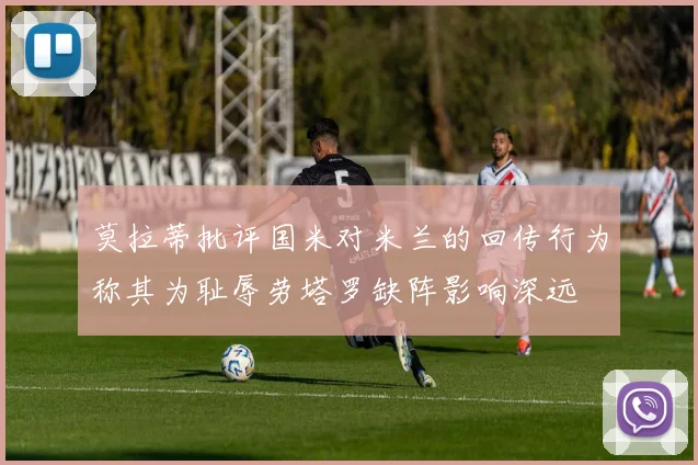 莫拉蒂批评国米对米兰的回传行为称其为耻辱劳塔罗缺阵影响深远
