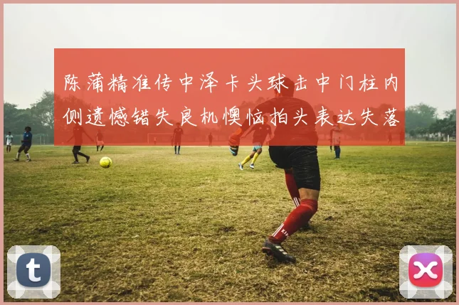 陈蒲精准传中泽卡头球击中门柱内侧遗憾错失良机懊恼拍头表达失落情绪